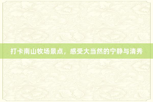 打卡南山牧场景点，感受大当然的宁静与清秀
