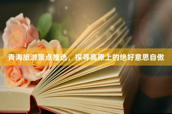 青海旅游景点推选，探寻高原上的绝好意思自傲